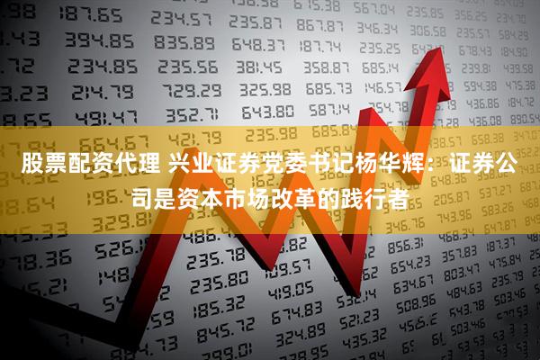 股票配资代理 兴业证券党委书记杨华辉：证券公司是资本市场改革的践行者