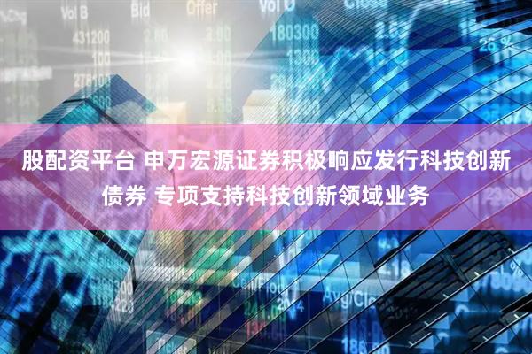 股配资平台 申万宏源证券积极响应发行科技创新债券 专项支持科技创新领域业务