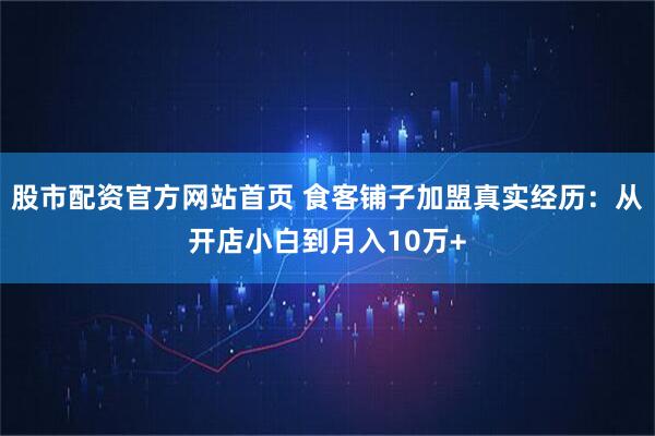 股市配资官方网站首页 食客铺子加盟真实经历：从开店小白到月入10万+