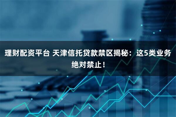 理财配资平台 天津信托贷款禁区揭秘：这5类业务绝对禁止！