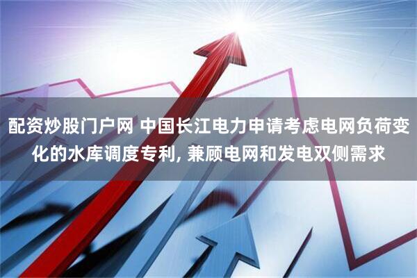 配资炒股门户网 中国长江电力申请考虑电网负荷变化的水库调度专利, 兼顾电网和发电双侧需求