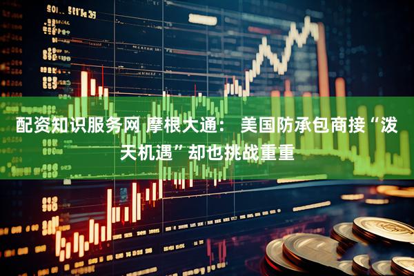 配资知识服务网 摩根大通： 美国防承包商接“泼天机遇”却也挑战重重