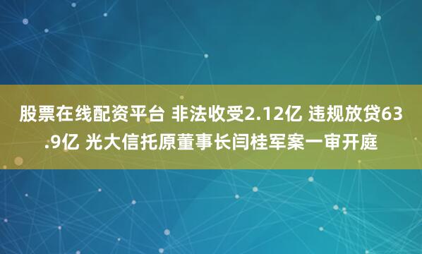 股票在线配资平台 非法收受2.12亿 违规放贷63.9亿 光大信托原董事长闫桂军案一审开庭
