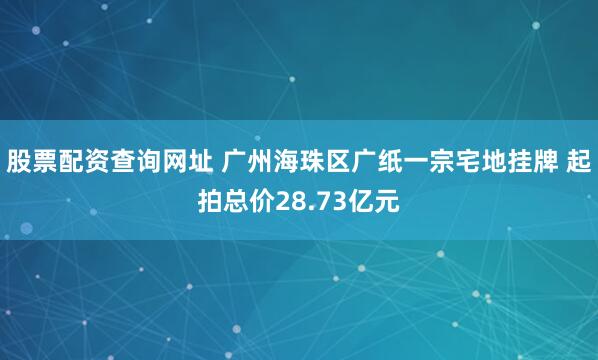 股票配资查询网址 广州海珠区广纸一宗宅地挂牌 起拍总价28.73亿元