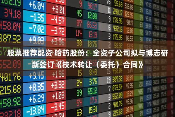 股票推荐配资 哈药股份：全资子公司拟与博志研新签订《技术转让（委托）合同》