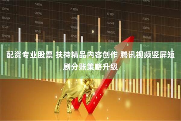 配资专业股票 扶持精品内容创作 腾讯视频竖屏短剧分账策略升级
