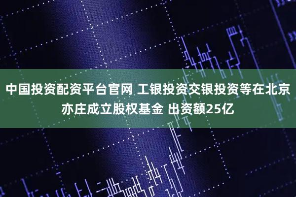 中国投资配资平台官网 工银投资交银投资等在北京亦庄成立股权基金 出资额25亿