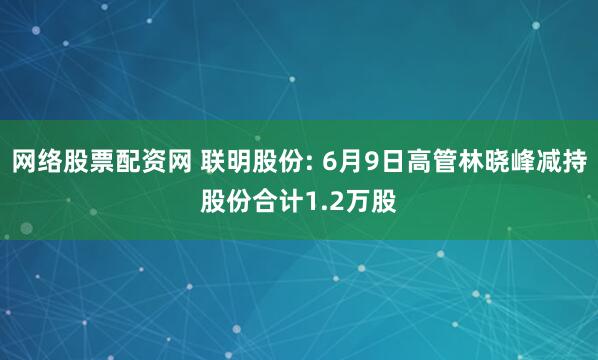 网络股票配资网 联明股份: 6月9日高管林晓峰减持股份合计1.2万股