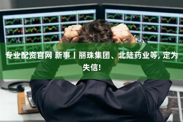 专业配资官网 新事丨丽珠集团、北陆药业等, 定为失信!