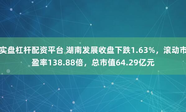 实盘杠杆配资平台 湖南发展收盘下跌1.63%，滚动市盈率138.88倍，总市值64.29亿元