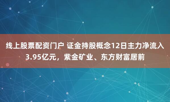 线上股票配资门户 证金持股概念12日主力净流入3.95亿元，紫金矿业、东方财富居前