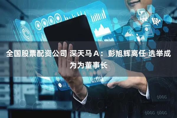 全国股票配资公司 深天马Ａ：彭旭辉离任 选举成为为董事长