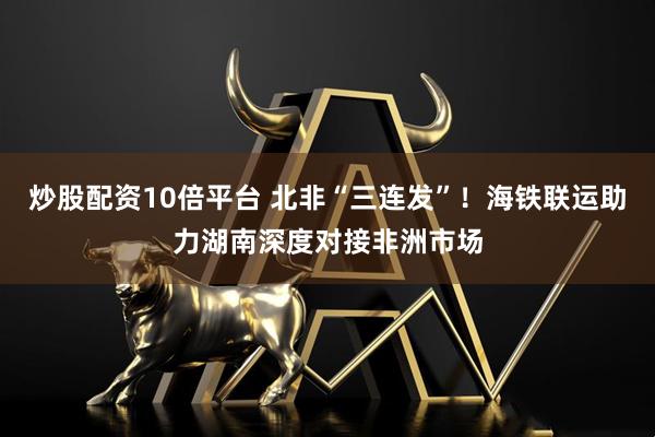 炒股配资10倍平台 北非“三连发”！海铁联运助力湖南深度对接非洲市场