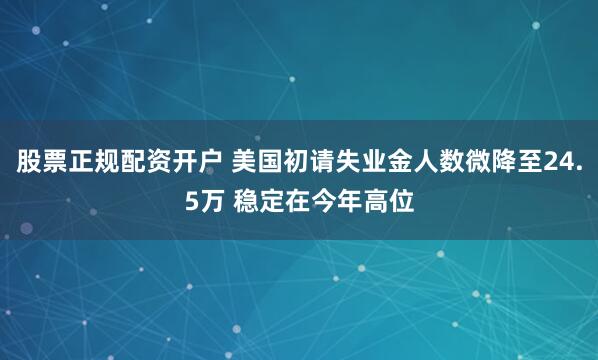 股票正规配资开户 美国初请失业金人数微降至24.5万 稳定在今年高位