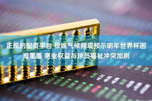 正规的配资平台 极端气候频现预示明年世界杯困难重重 商业权益与球员福祉冲突加剧