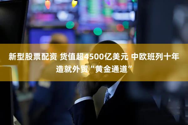 新型股票配资 货值超4500亿美元 中欧班列十年造就外贸“黄金通道”