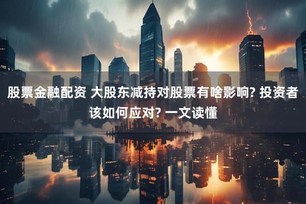 股票金融配资 大股东减持对股票有啥影响? 投资者该如何应对? 一文读懂
