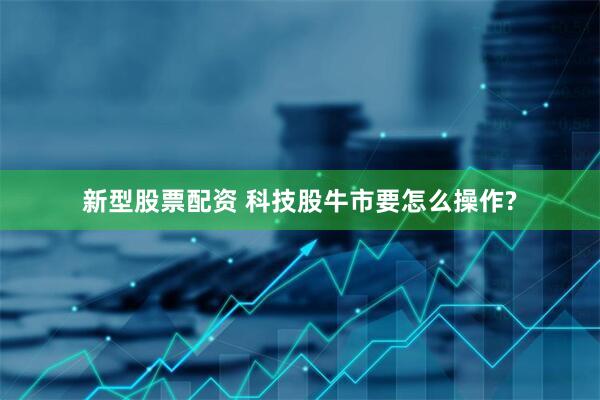 新型股票配资 科技股牛市要怎么操作?