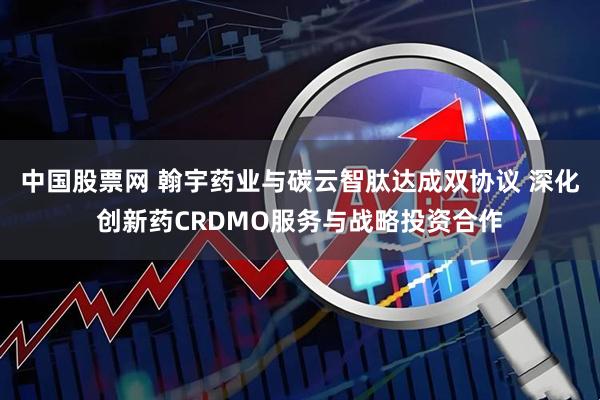 中国股票网 翰宇药业与碳云智肽达成双协议 深化创新药CRDMO服务与战略投资合作