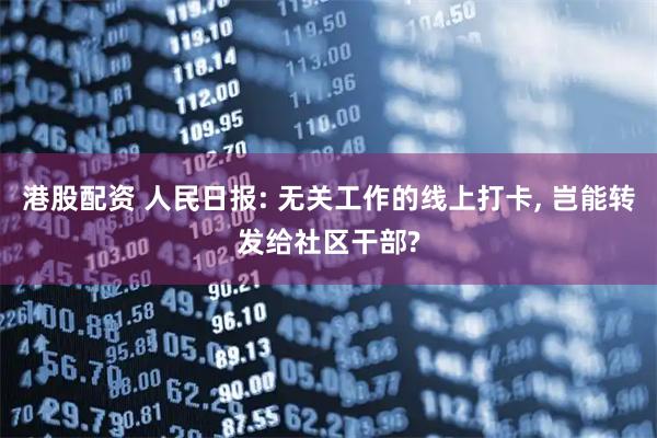 港股配资 人民日报: 无关工作的线上打卡, 岂能转发给社区干部?