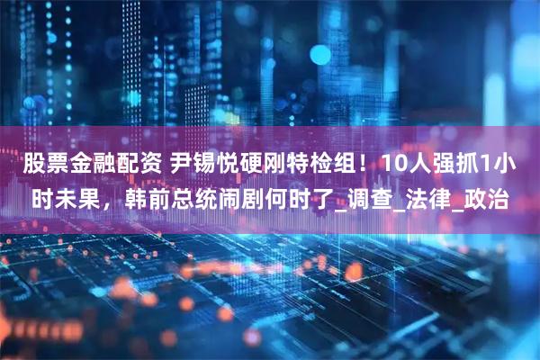 股票金融配资 尹锡悦硬刚特检组！10人强抓1小时未果，韩前总统闹剧何时了_调查_法律_政治