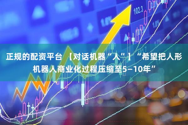 正规的配资平台 【对话机器“人”】“希望把人形机器人商业化过程压缩至5—10年”