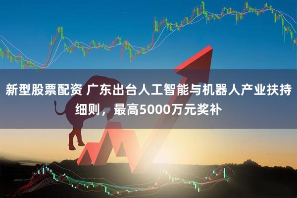 新型股票配资 广东出台人工智能与机器人产业扶持细则，最高5000万元奖补